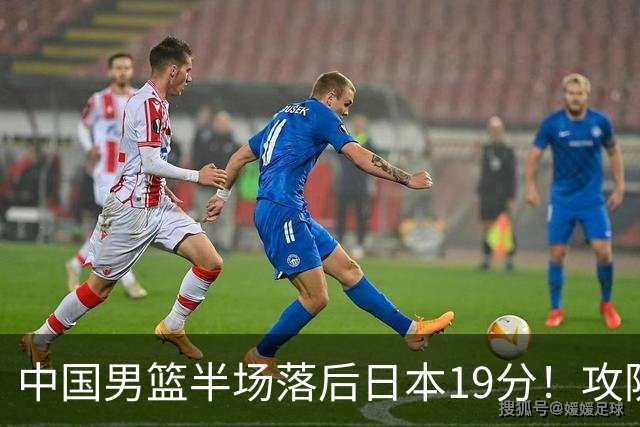 中国男篮半场落后日本19分！攻防两端被爆，郭士强毫无办法，真危险了